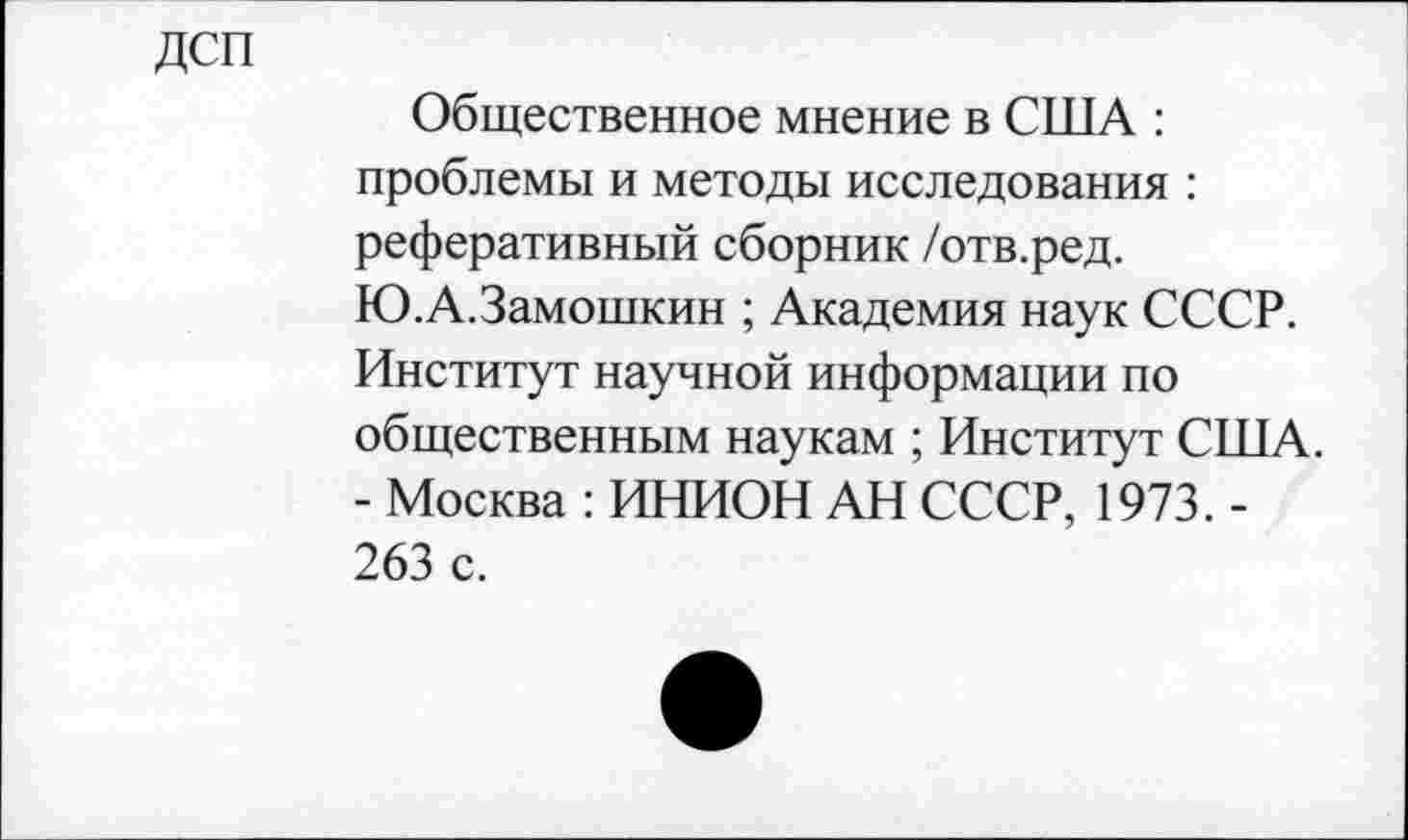 ﻿Дсп
Общественное мнение в ОПТА : проблемы и методы исследования : реферативный сборник /отв.ред. Ю.А.Замошкин ; Академия наук СССР. Институт научной информации по общественным наукам ; Институт США. - Москва : ИНИОН АН СССР, 1973.-263 с.